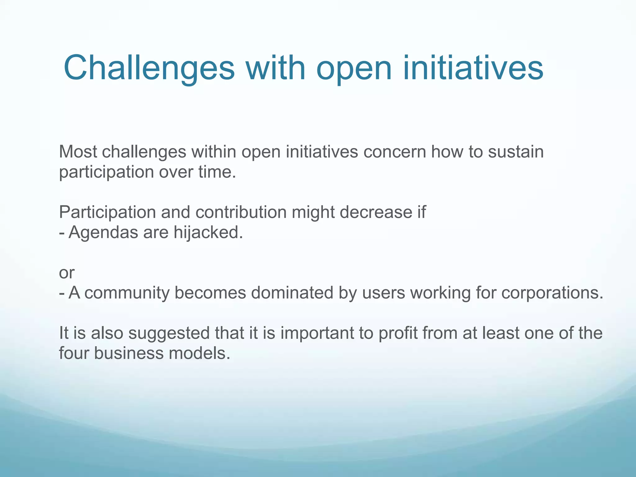 Challenges with open initiatives    Most challenges within open initiatives concern how to sustain participation over time. Participation and contribution might decrease if- Agendas are hijacked.  or - A community becomes dominated by users working for corporations.It is also suggested that it is important to profit from at least one of the four business models.