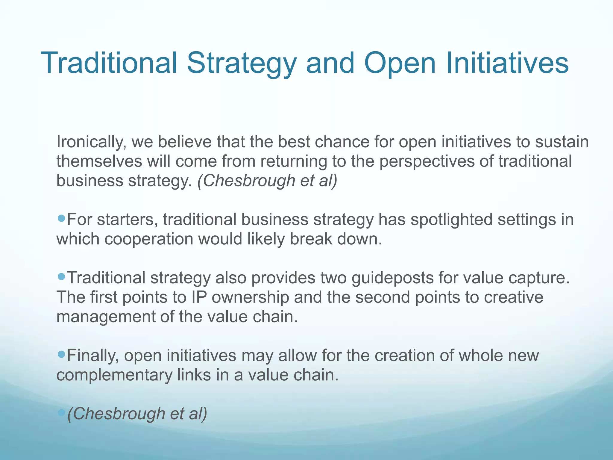 Traditional Strategy and Open InitiativesIronically, we believe that the best chance for open initiatives to sustain themselves will come from returning to the perspectives of traditional business strategy. (Chesbrough et al)For starters, traditional business strategy has spotlighted settings in which cooperation would likely break down. Traditional strategy also provides two guideposts for value capture. The first points to IP ownership and the second points to creative management of the value chain.Finally, open initiatives may allow for the creation of whole new complementary links in a value chain.(Chesbrough et al)