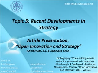 Topic 5: Recent Developments in Strategy Article Presentation:  “Open Innovation and Strategy” (Chesbrough, H.C. & Appleyard, M.M.) Group 7a Erik Bengtson  [email_address] Richard Gullberg [email_address] Gustaf Sundlöf  [email_address] 2304 Media Management Bibliography: When nothing else is noted the presentation is based on: Chesbrough & Appleyard , Carlifornia Management Review,  ”Open Innovation and Strategy”, 2007, vol. 50. 