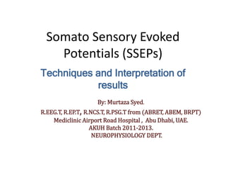 Somato Sensory Evoked
Potentials (SSEPs)
Techniques and Interpretation of
results
By: Murtaza Syed.
R.EEG.T, R.EP.T, R.NCS.T, R.PSG.T from (ABRET, ABEM, BRPT)
Mediclinic Airport Road Hospital , Abu Dhabi, UAE.
AKUH Batch 2011-2013.
NEUROPHYSIOLOGY DEPT.
 