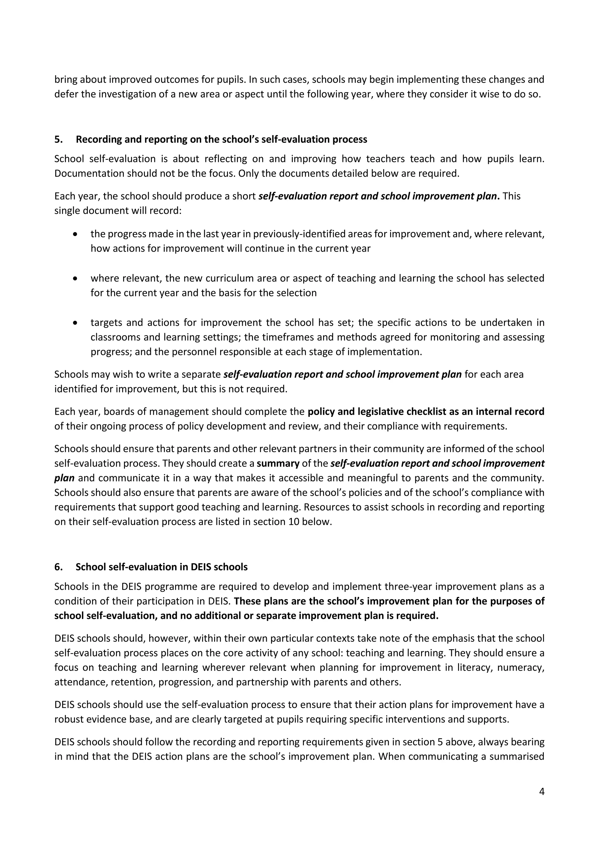 4
bring about improved outcomes for pupils. In such cases, schools may begin implementing these changes and
defer the investigation of a new area or aspect until the following year, where they consider it wise to do so.
5. Recording and reporting on the school’s self-evaluation process
School self-evaluation is about reflecting on and improving how teachers teach and how pupils learn.
Documentation should not be the focus. Only the documents detailed below are required.
Each year, the school should produce a short self-evaluation report and school improvement plan. This
single document will record:
 the progress made in the last year in previously-identified areas for improvement and, where relevant,
how actions for improvement will continue in the current year
 where relevant, the new curriculum area or aspect of teaching and learning the school has selected
for the current year and the basis for the selection
 targets and actions for improvement the school has set; the specific actions to be undertaken in
classrooms and learning settings; the timeframes and methods agreed for monitoring and assessing
progress; and the personnel responsible at each stage of implementation.
Schools may wish to write a separate self-evaluation report and school improvement plan for each area
identified for improvement, but this is not required.
Each year, boards of management should complete the policy and legislative checklist as an internal record
of their ongoing process of policy development and review, and their compliance with requirements.
Schools should ensure that parents and other relevant partners in their community are informed of the school
self-evaluation process. They should create a summary of the self-evaluation report and school improvement
plan and communicate it in a way that makes it accessible and meaningful to parents and the community.
Schools should also ensure that parents are aware of the school’s policies and of the school’s compliance with
requirements that support good teaching and learning. Resources to assist schools in recording and reporting
on their self-evaluation process are listed in section 10 below.
6. School self-evaluation in DEIS schools
Schools in the DEIS programme are required to develop and implement three-year improvement plans as a
condition of their participation in DEIS. These plans are the school’s improvement plan for the purposes of
school self-evaluation, and no additional or separate improvement plan is required.
DEIS schools should, however, within their own particular contexts take note of the emphasis that the school
self-evaluation process places on the core activity of any school: teaching and learning. They should ensure a
focus on teaching and learning wherever relevant when planning for improvement in literacy, numeracy,
attendance, retention, progression, and partnership with parents and others.
DEIS schools should use the self-evaluation process to ensure that their action plans for improvement have a
robust evidence base, and are clearly targeted at pupils requiring specific interventions and supports.
DEIS schools should follow the recording and reporting requirements given in section 5 above, always bearing
in mind that the DEIS action plans are the school’s improvement plan. When communicating a summarised
 