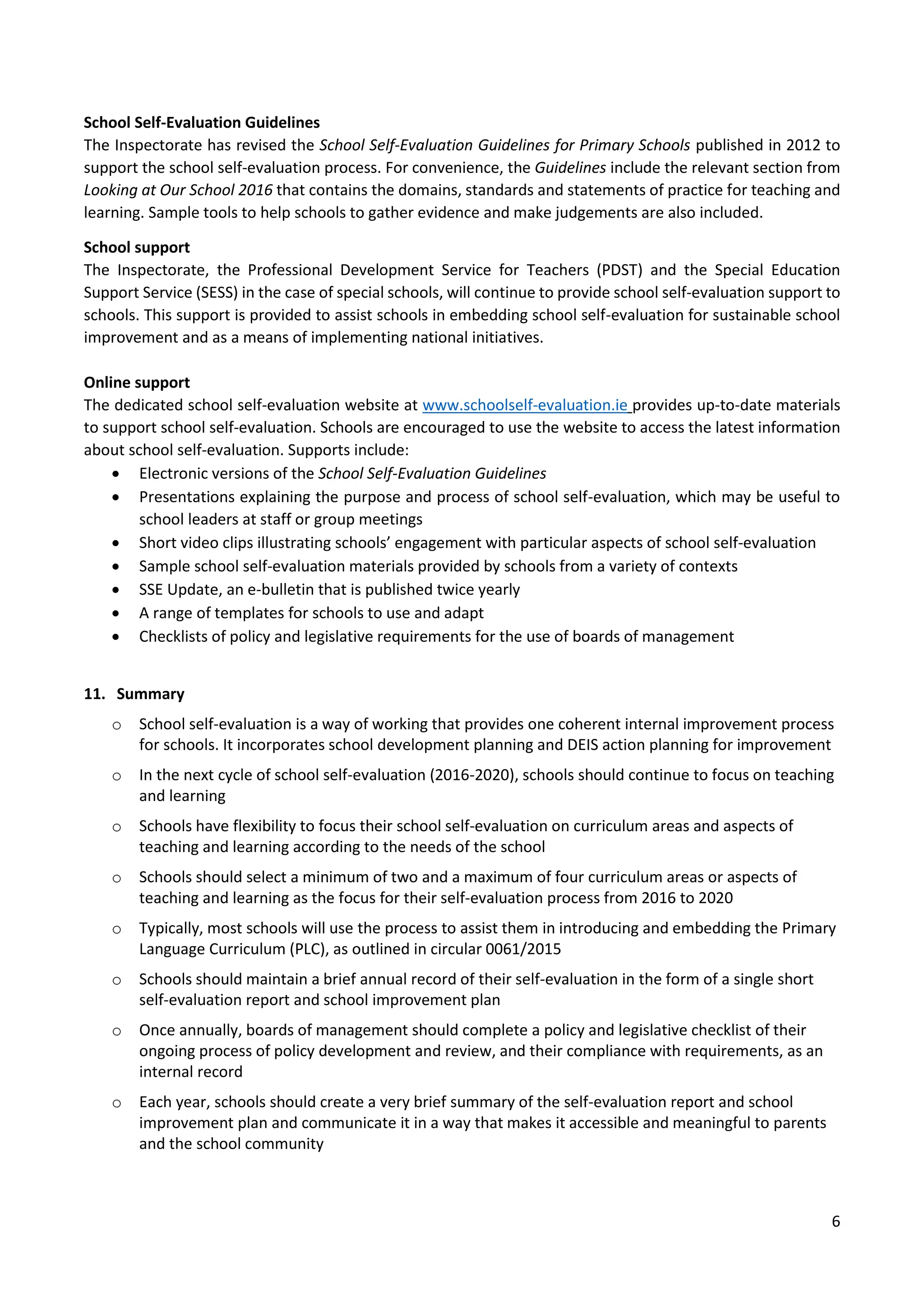 6
School Self-Evaluation Guidelines
The Inspectorate has revised the School Self-Evaluation Guidelines for Primary Schools published in 2012 to
support the school self-evaluation process. For convenience, the Guidelines include the relevant section from
Looking at Our School 2016 that contains the domains, standards and statements of practice for teaching and
learning. Sample tools to help schools to gather evidence and make judgements are also included.
School support
The Inspectorate, the Professional Development Service for Teachers (PDST) and the Special Education
Support Service (SESS) in the case of special schools, will continue to provide school self-evaluation support to
schools. This support is provided to assist schools in embedding school self-evaluation for sustainable school
improvement and as a means of implementing national initiatives.
Online support
The dedicated school self-evaluation website at www.schoolself-evaluation.ie provides up-to-date materials
to support school self-evaluation. Schools are encouraged to use the website to access the latest information
about school self-evaluation. Supports include:
 Electronic versions of the School Self-Evaluation Guidelines
 Presentations explaining the purpose and process of school self-evaluation, which may be useful to
school leaders at staff or group meetings
 Short video clips illustrating schools’ engagement with particular aspects of school self-evaluation
 Sample school self-evaluation materials provided by schools from a variety of contexts
 SSE Update, an e-bulletin that is published twice yearly
 A range of templates for schools to use and adapt
 Checklists of policy and legislative requirements for the use of boards of management
11. Summary
o School self-evaluation is a way of working that provides one coherent internal improvement process
for schools. It incorporates school development planning and DEIS action planning for improvement
o In the next cycle of school self-evaluation (2016-2020), schools should continue to focus on teaching
and learning
o Schools have flexibility to focus their school self-evaluation on curriculum areas and aspects of
teaching and learning according to the needs of the school
o Schools should select a minimum of two and a maximum of four curriculum areas or aspects of
teaching and learning as the focus for their self-evaluation process from 2016 to 2020
o Typically, most schools will use the process to assist them in introducing and embedding the Primary
Language Curriculum (PLC), as outlined in circular 0061/2015
o Schools should maintain a brief annual record of their self-evaluation in the form of a single short
self-evaluation report and school improvement plan
o Once annually, boards of management should complete a policy and legislative checklist of their
ongoing process of policy development and review, and their compliance with requirements, as an
internal record
o Each year, schools should create a very brief summary of the self-evaluation report and school
improvement plan and communicate it in a way that makes it accessible and meaningful to parents
and the school community
 