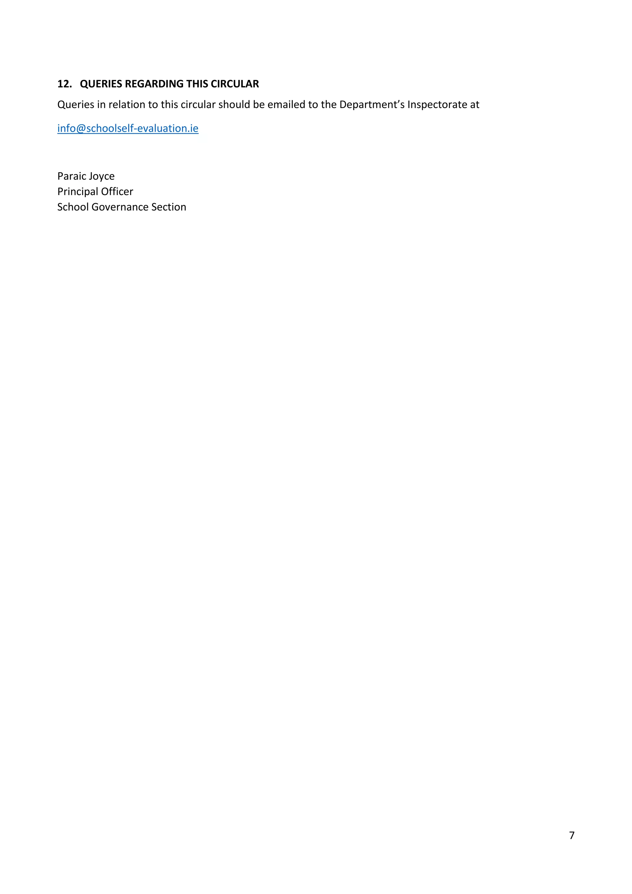 7
12. QUERIES REGARDING THIS CIRCULAR
Queries in relation to this circular should be emailed to the Department’s Inspectorate at
info@schoolself-evaluation.ie
Paraic Joyce
Principal Officer
School Governance Section
 