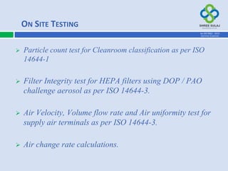  Particle count test for Cleanroom classification as per ISO
14644-1
 Filter Integrity test for HEPA filters using DOP / PAO
challenge aerosol as per ISO 14644-3.
 Air Velocity, Volume flow rate and Air uniformity test for
supply air terminals as per ISO 14644-3.
 Air change rate calculations.
ON SITE TESTING
AN ISO 9001 : 2015
CERTIFIED COMPANY
 