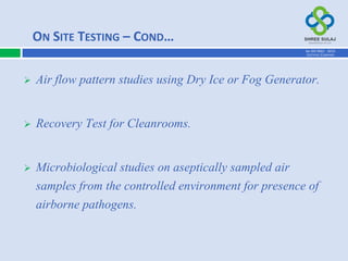  Air flow pattern studies using Dry Ice or Fog Generator.
 Recovery Test for Cleanrooms.
 Microbiological studies on aseptically sampled air
samples from the controlled environment for presence of
airborne pathogens.
ON SITE TESTING – COND…
AN ISO 9001 : 2015
CERTIFIED COMPANY
 