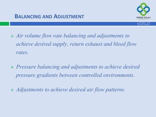  Air volume flow rate balancing and adjustments to
achieve desired supply, return exhaust and bleed flow
rates.
 Pressure balancing and adjustments to achieve desired
pressure gradients between controlled environments.
 Adjustments to achieve desired air flow patterns.
BALANCING AND ADJUSTMENT
AN ISO 9001 : 2015
CERTIFIED COMPANY
 