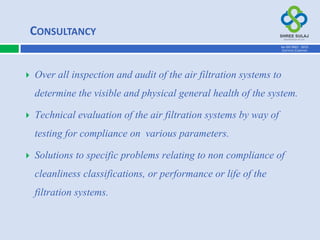  Over all inspection and audit of the air filtration systems to
determine the visible and physical general health of the system.
 Technical evaluation of the air filtration systems by way of
testing for compliance on various parameters.
 Solutions to specific problems relating to non compliance of
cleanliness classifications, or performance or life of the
filtration systems.
AN ISO 9001 : 2015
CERTIFIED COMPANY
CONSULTANCY
 