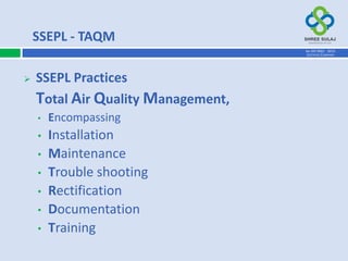  SSEPL Practices
Total Air Quality Management,
• Encompassing
• Installation
• Maintenance
• Trouble shooting
• Rectification
• Documentation
• Training
SSEPL - TAQM
AN ISO 9001 : 2015
CERTIFIED COMPANY
 