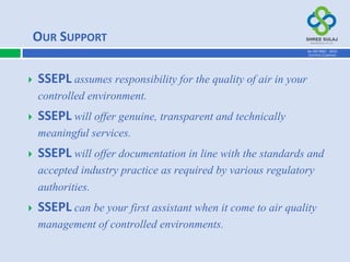  SSEPL assumes responsibility for the quality of air in your
controlled environment.
 SSEPL will offer genuine, transparent and technically
meaningful services.
 SSEPL will offer documentation in line with the standards and
accepted industry practice as required by various regulatory
authorities.
 SSEPL can be your first assistant when it come to air quality
management of controlled environments.
OUR SUPPORT
AN ISO 9001 : 2015
CERTIFIED COMPANY
 