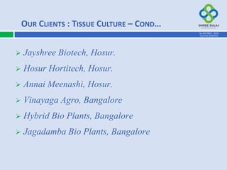  Jayshree Biotech, Hosur.
 Hosur Hortitech, Hosur.
 Annai Meenashi, Hosur.
 Vinayaga Agro, Bangalore
 Hybrid Bio Plants, Bangalore
 Jagadamba Bio Plants, Bangalore
OUR CLIENTS : TISSUE CULTURE – COND…
AN ISO 9001 : 2015
CERTIFIED COMPANY
 