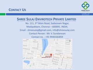 No. 111, 3rd Main Road, Sadasivam Nagar,
Madipakkam, Chennai – 600091. INDIA.
Email : shreesulaj@gmail.com, info@shreesulaj.com
Contact Person : Mr. V. Sundaresan
Contact no. : +91 9940182859
CONTACT US
SHREE SULAJ ENVIROTECH PRIVATE LIMITED
AN ISO 9001 : 2015
CERTIFIED COMPANY
 