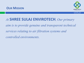 At SHREE SULAJ ENVIROTECH, Our primary
aim is to provide genuine and transparent technical
services relating to air filtration systems and
controlled environments.
OUR MISSION
AN ISO 9001 : 2015
CERTIFIED COMPANY
 