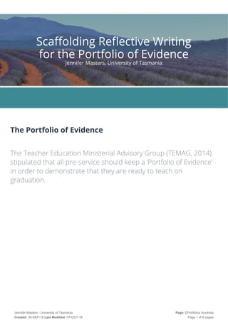 The Portfolio of Evidence
 
The Teacher Education Ministerial Advisory Group (TEMAG, 2014)
stipulated that all pre-service should keep a ‘Portfolio of Evidence’
in order to demonstrate that they are ready to teach on
graduation. 
Scaffolding Reflective Writing
for the Portfolio of Evidence
Jennifer Masters, University of Tasmania
Jennifer Masters - University of Tasmania
Created: 26-SEP-18 Last Modified: 07-OCT-18
Page: EPortfolios Australia
Page 1 of 8 pages
 