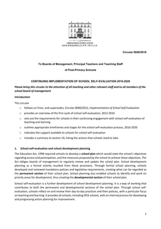1
Circular 0040/2016
To Boards of Management, Principal Teachers and Teaching Staff
of Post-Primary Schools
CONTINUING IMPLEMENTATION OF SCHOOL SELF-EVALUATION 2016-2020
Please bring this circular to the attention of all teaching and other relevant staff and to all members of the
school board of management
Introduction
This circular
o follows on from, and supersedes, Circular 0040/2012, Implementation of School Self-Evaluation
o provides an overview of the first cycle of school self-evaluation, 2012-2016
o sets out the requirements for schools in their continuing engagement with school self-evaluation of
teaching and learning
o outlines appropriate timeframes and stages for the school self-evaluation process, 2016-2020
o indicates the support available to schools for school self-evaluation
o includes a summary at section 10, listing the actions that schools need to take
1. School self-evaluation and school development planning
The Education Act, 1998 required schools to develop a school plan which would state the school’s objectives
regarding access and participation, and the measures proposed by the school to achieve these objectives. The
Act obliges boards of management to regularly review and update the school plan. School development
planning as a formal activity resulted from these provisions. Through formal school planning, schools
developed and reviewed mandatory policies and legislative requirements, creating what can be regarded as
the permanent section of their school plan. School planning also enabled schools to identify and work on
priority areas for development, thus creating the developmental section of their school plan.
School self-evaluation is a further development of school development planning. It is a way of working that
contributes to both the permanent and developmental sections of the school plan. Through school self-
evaluation, schools reflect on and review their day-to-day practices and their policies, with a particular focus
on teaching and learning. It provides all schools, including DEIS schools, with an internal process for developing
and progressing action planning for improvement.
 