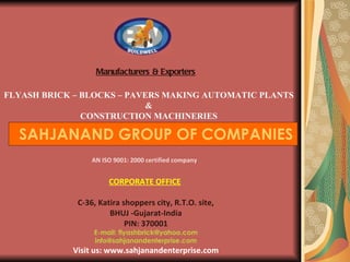Manufacturers & Exporters FLYASH BRICK – BLOCKS – PAVERS MAKING AUTOMATIC PLANTS   & CONSTRUCTION MACHINERIES SAHJANAND GROUP OF COMPANIES AN ISO 9001: 2000 certified company CORPORATE OFFICE   C-36, Katira shoppers city, R.T.O. site, BHUJ -Gujarat-India PIN: 370001 E-mail: flyashbrick@yahoo.com [email_address] Visit us: www.sahjanandenterprise.com   