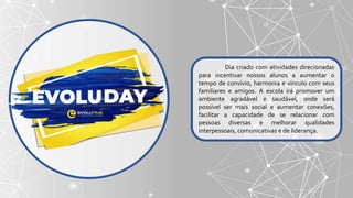 Dia criado com atividades direcionadas
para incentivar nossos alunos a aumentar o
tempo de convívio, harmonia e vínculo com seus
familiares e amigos. A escola irá promover um
ambiente agradável e saudável, onde será
possível ser mais social e aumentar conexões,
facilitar a capacidade de se relacionar com
pessoas diversas e melhorar qualidades
interpessoais, comunicativas e de liderança.
 