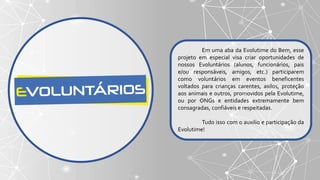 Em uma aba da Evolutime do Bem, esse
projeto em especial visa criar oportunidades de
nossos Evoluntários (alunos, funcionários, pais
e/ou responsáveis, amigos, etc.) participarem
como voluntários em eventos beneficentes
voltados para crianças carentes, asilos, proteção
aos animais e outros, promovidos pela Evolutime,
ou por ONGs e entidades extremamente bem
consagradas, confiáveis e respeitadas.
Tudo isso com o auxilio e participação da
Evolutime!
 