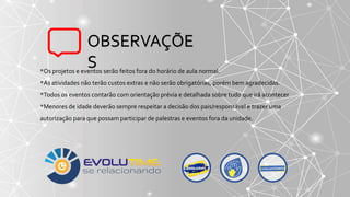 *Os projetos e eventos serão feitos fora do horário de aula normal.
*As atividades não terão custos extras e não serão obrigatórias, porém bem agradecidas.
*Todos os eventos contarão com orientação prévia e detalhada sobre tudo que irá acontecer
*Menores de idade deverão sempre respeitar a decisão dos pais/responsável e trazer uma
autorização para que possam participar de palestras e eventos fora da unidade.
OBSERVAÇÕE
S
 
