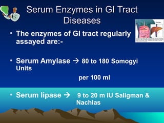 Serum Enzymes in GI TractSerum Enzymes in GI Tract
DiseasesDiseases
• The enzymes of GI tract regularly
assayed are:-
• Serum Amylase  80 to 180 Somogyi
Units
per 100 ml
• Serum lipase  9 to 20 m IU Saligman &
Nachlas
 