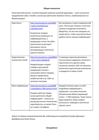Общие показатели
Качественный контент, соответствующий запросам целевой аудитории, – залог успешного
продвижения сайта. Узнайте, насколько уместными являются тексты, опубликованные на
Вашем ресурсе.
Уместность http://servissnab.tiu.ru/p13856
1-pena-montazhnaya-
makroflex.html
В карточках товаров
желательно размещать не
информационные, а
продающие статьи. На сайте
практически отсутствуют
рекламные тексты,
мотивирующие посетителя
сделать покупку.
Все материалы служат определенной
цели. Тексты для главных, статичных
страниц и разделов отличаются.
Убедитесь, что все они находятся на
своем месте, чтобы посетителю было
удобно искать нужную информацию.
Недостаточное
количество статей
http://servissnab.tiu.ru/g100835
-suhie-smesi-shpaklevki
Каждый раздел следует
снабдить рекламной
продающей статьей с
описанием группы товаров,
области применения,
особенностей и пр. Сайт не
заполнен текстами.
С помощью коротких рекламных
текстов можно задержать читателя и
подтолкнуть его сделать cразу
несколько заказов. Сайт не наполнен
контентом в достаточном количестве
и нуждается в серии статей.
Мало информации http://servissnab.tiu.ru/p22908
5-peskobeton-300-tsement.html
Каждую карточку товара
лучше дополнить общей
информацией – клиенту не
всегда достаточно технических
характеристик, он может быть
не в курсе специфики.
Каждый читатель ищет на сайте
подробную информацию о
продукции, а не сухое описание.
Оптимальный объем продающей
статьи – 1 500 символов. Такие тексты
будут выделять товар на фоне
остальных и побуждать посетителя
сделать заказ.
Аудит по общим показателям для Вас подготовила копирайтер Студии Дмитрия
Димбровского Кучук Ольга.
Копирайтинг
 