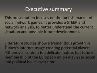 Executive summary	This presentation focuses on the turkish market of social network games. It provides a STEEP and network analysis, to better understand the current situation and possible future development. 	Litterature studies show a tremendous growth in Turkey’s internet usage creating potential players. ”Offensive” content is a delicate matter, but future membership of the European union may ease social and political issues over time.  
