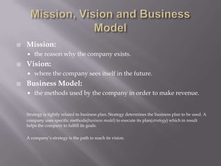 Mission, Vision and Business ModelMission: the reason why the company exists.Vision: where the company sees itself in the future.Business Model: the methods used by the company in order to make revenue.Strategy is tightly related to business plan. Strategy determines the business plan to be used. A company uses specific methods(business model) to execute its plan(strategy) which in result helps the company to fulfill its goals.	A company’s strategy is the path to reach its vision.