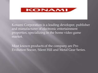 Konami Corporation is a leading developer, publisher and manufacturer of electronic entertainment properties, specializing in the home video game market.	Most known products of the company are Pro Evolution Soccer, Silent Hill and Metal Gear Series.