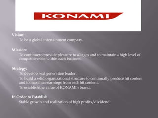 Vision: To be a global entertainment company.Mission: 	To continue to provide pleasure to all ages and to maintain a high level of competitiveness within each business.Strategy:	To develop next generation leader.	To build a solid organizational structure to continually produce hit content and to maximize earnings from each hit content.	To establish the value of KONAMI’s brand.In Order to EstablishStable growth and realization of high profits/dividend.