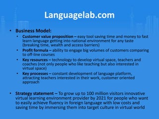 Strategic sweet spot – Provide people from all over the world with possibilities to study and practice English in real life conversations and situations at lower costs without need to travelLanguagelab.comBusiness Model:Customer value proposition – easy tool saving time and money to fast learn language getting into national environment for any taste (breaking time, wealth and access barriers)Profit formula – ability to engage big volumes of customers comparing to off-line coursesKey resources – technology to develop virtual space, teachers and coaches (not only people who like teaching but also interested in virtual space)Key processes – constant development of language platform, attracting teachers interested in their work, customer oriented approachStrategy statement – To grow up to 100 million visitors innovative virtual learning environment provider by 2021 for people who want to easily achieve fluency in foreign language with low costs and saving time by immersing them into target culture in virtual worldReferencesCasadesus-Masanell, R. & Ricart, J.E., From Strategy to Business Models and onto Tactics”Collins, JC & Porras, JI, “Building Your Company’s Vision”Collis, D & Rukstad, MG, “Can You Say What Your Strategy Is?”Johnson, MW, Christensen, CM, & Kagermann, H, “Reinventing Your Business Model”Languagelab.com, 2011