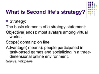 What is Second life’s strategy? Strategy: The basic elements of a strategy statement: Objective( ends): most avatars among virtual worlds Scope( domain): on line Advantage( means): people participated in task-based games and socializing in a three-dimensional online environment.  Source: Wikipedia 