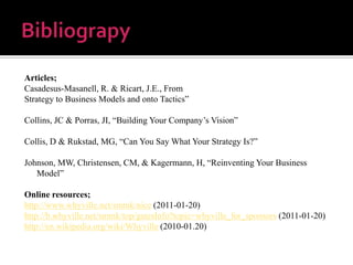 BibliograpyArticles; Casadesus-Masanell, R. & Ricart, J.E., FromStrategy to Business Models and onto Tactics”Collins, JC & Porras, JI, “Building Your Company’s Vision”Collis, D & Rukstad, MG, “Can You Say What Your Strategy Is?”Johnson, MW, Christensen, CM, & Kagermann, H, “Reinventing Your Business Model”Online resources;http://www.whyville.net/smmk/nice (2011-01-20)http://b.whyville.net/smmk/top/gatesInfo?topic=whyville_for_sponsors (2011-01-20)http://en.wikipedia.org/wiki/Whyville (2010-01.20)