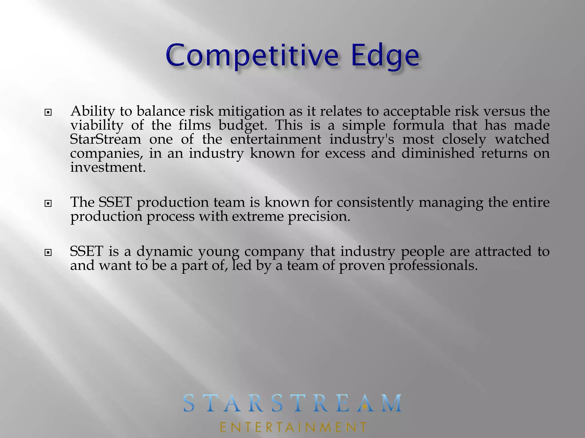  Ability to balance risk mitigation as it relates to acceptable risk versus the
viability of the films budget. This is a simple formula that has made
StarStream one of the entertainment industry's most closely watched
companies, in an industry known for excess and diminished returns on
investment.
 The SSET production team is known for consistently managing the entire
production process with extreme precision.
 SSET is a dynamic young company that industry people are attracted to
and want to be a part of, led by a team of proven professionals.
 