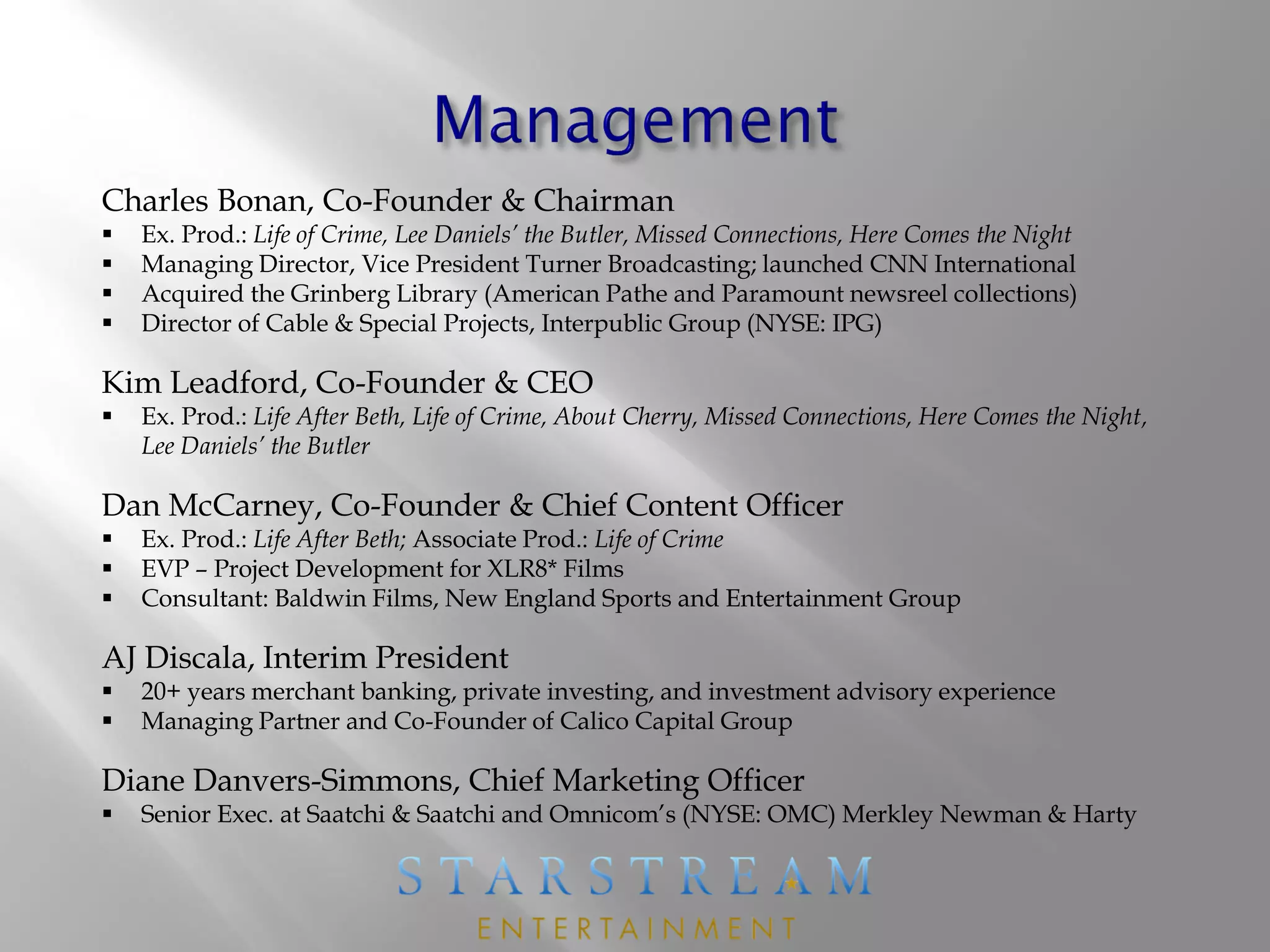 Charles Bonan, Co-Founder & Chairman
 Ex. Prod.: Life of Crime, Lee Daniels’ the Butler, Missed Connections, Here Comes the Night
 Managing Director, Vice President Turner Broadcasting; launched CNN International
 Acquired the Grinberg Library (American Pathe and Paramount newsreel collections)
 Director of Cable & Special Projects, Interpublic Group (NYSE: IPG)
Kim Leadford, Co-Founder & CEO
 Ex. Prod.: Life After Beth, Life of Crime, About Cherry, Missed Connections, Here Comes the Night,
Lee Daniels’ the Butler
Dan McCarney, Co-Founder & Chief Content Officer
 Ex. Prod.: Life After Beth; Associate Prod.: Life of Crime
 EVP – Project Development for XLR8* Films
 Consultant: Baldwin Films, New England Sports and Entertainment Group
AJ Discala, Interim President
 20+ years merchant banking, private investing, and investment advisory experience
 Managing Partner and Co-Founder of Calico Capital Group
Diane Danvers-Simmons, Chief Marketing Officer
 Senior Exec. at Saatchi & Saatchi and Omnicom’s (NYSE: OMC) Merkley Newman & Harty
 