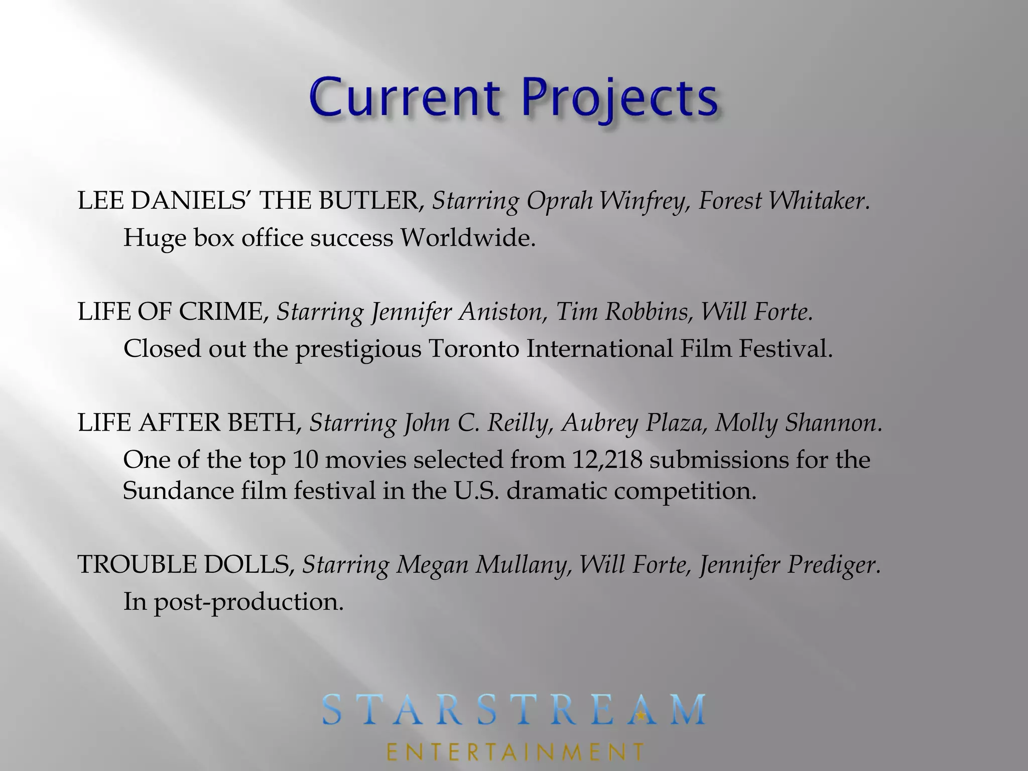 LEE DANIELS’ THE BUTLER, Starring Oprah Winfrey, Forest Whitaker.
Huge box office success Worldwide.
LIFE OF CRIME, Starring Jennifer Aniston, Tim Robbins, Will Forte.
Closed out the prestigious Toronto International Film Festival.
LIFE AFTER BETH, Starring John C. Reilly, Aubrey Plaza, Molly Shannon.
One of the top 10 movies selected from 12,218 submissions for the
Sundance film festival in the U.S. dramatic competition.
TROUBLE DOLLS, Starring Megan Mullany, Will Forte, Jennifer Prediger.
In post-production.
 