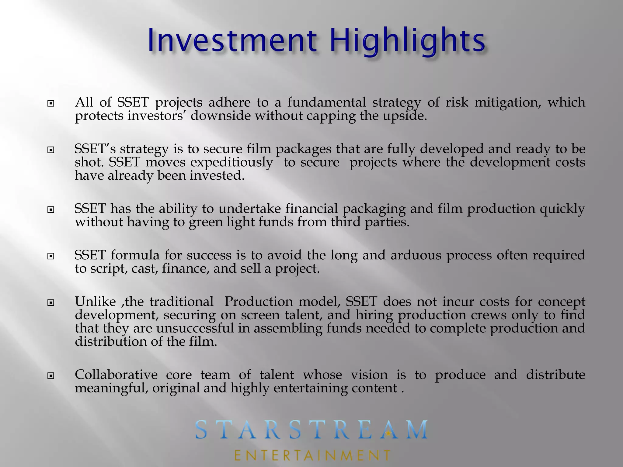  All of SSET projects adhere to a fundamental strategy of risk mitigation, which
protects investors’ downside without capping the upside.
 SSET’s strategy is to secure film packages that are fully developed and ready to be
shot. SSET moves expeditiously to secure projects where the development costs
have already been invested.
 SSET has the ability to undertake financial packaging and film production quickly
without having to green light funds from third parties.
 SSET formula for success is to avoid the long and arduous process often required
to script, cast, finance, and sell a project.
 Unlike ,the traditional Production model, SSET does not incur costs for concept
development, securing on screen talent, and hiring production crews only to find
that they are unsuccessful in assembling funds needed to complete production and
distribution of the film.
 Collaborative core team of talent whose vision is to produce and distribute
meaningful, original and highly entertaining content .
 