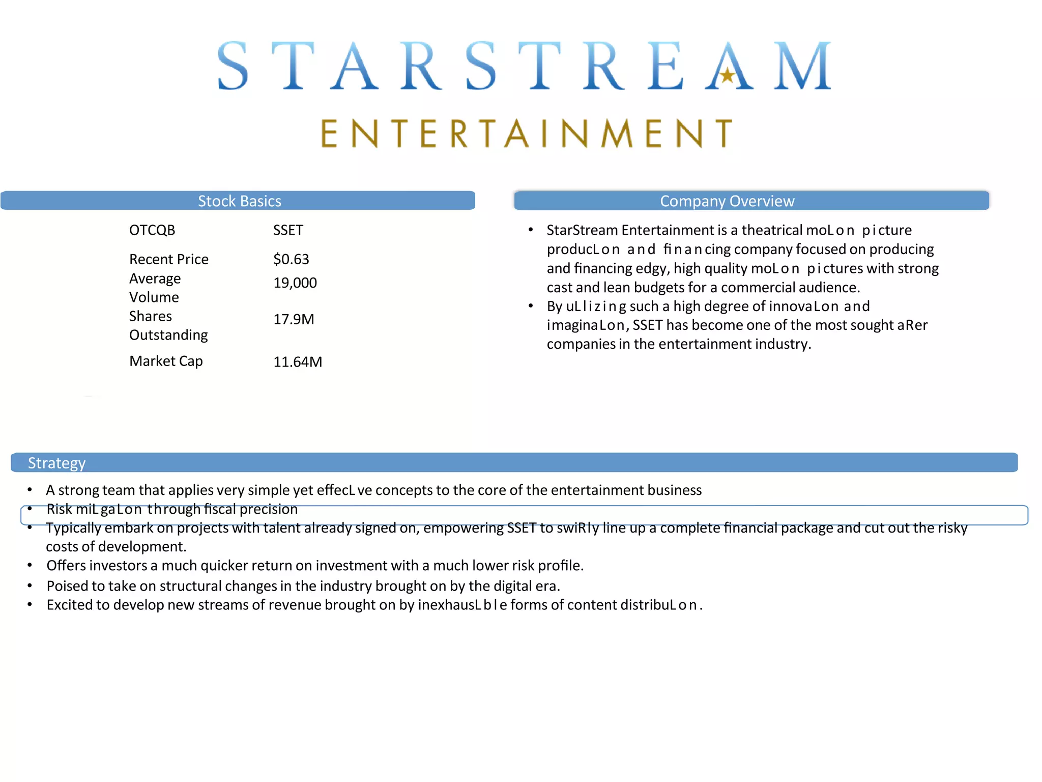 Stock Basics
OTCQB
Recent Price
SSET
$0.63
Average
Volume
Shares
Outstanding
19,000
17.9M
Market Cap 11.64M
Company Overview
• StarStream Entertainment is a theatrical moLon picture
producLon and ﬁnancing company focused on producing
and ﬁnancing edgy, high quality moLon pictures with strong
cast and lean budgets for a commercial audience.
• By uLlizing such a high degree of innovaLon and
imaginaLon, SSET has become one of the most sought aRer
companies in the entertainment industry.
Strategy
• A strong team that applies very simple yet eﬀecLve concepts to the core of the entertainment business
• Risk miLgaLon through ﬁscal precision
• Typically embark on projects with talent already signed on, empowering SSET to swiRly line up a complete ﬁnancial package and cut out the risky
costs of development.
• Oﬀers investors a much quicker return on investment with a much lower risk proﬁle.
• Poised to take on structural changes in the industry brought on by the digital era.
• Excited to develop new streams of revenue brought on by inexhausLble forms of content distribuLon.
Feature Films
 