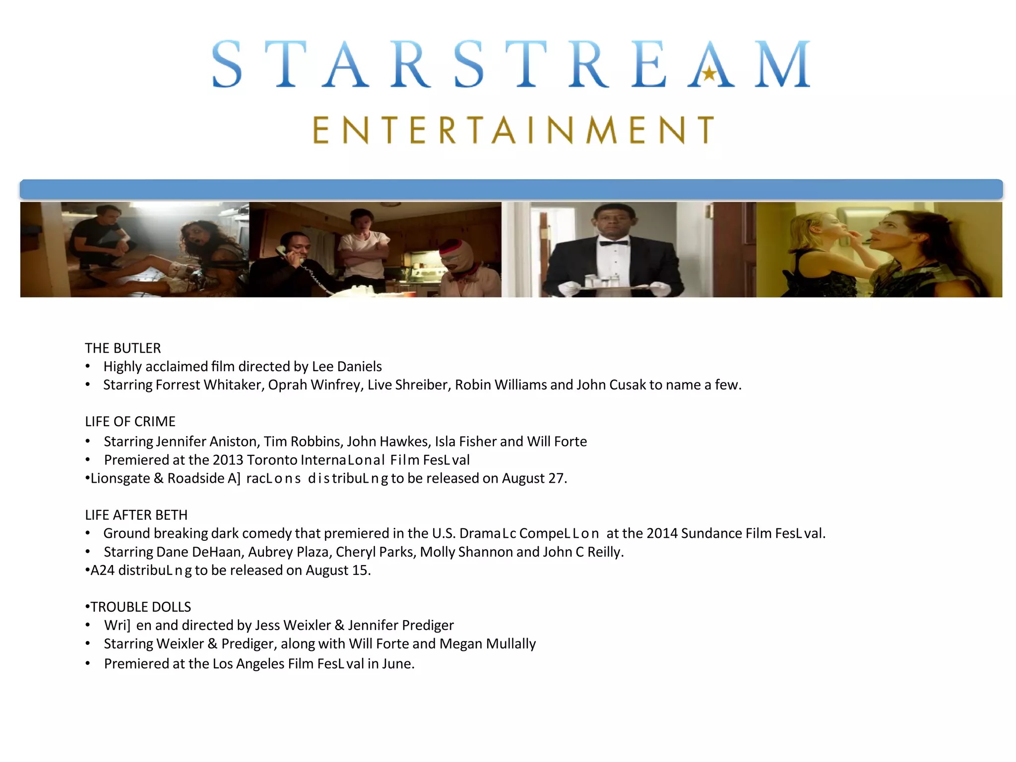 THE BUTLER
• Highly acclaimed ﬁlm directed by Lee Daniels
• Starring Forrest Whitaker, Oprah Winfrey, Live Shreiber, Robin Williams and John Cusak to name a few.
LIFE OF CRIME
• Starring Jennifer Aniston, Tim Robbins, John Hawkes, Isla Fisher and Will Forte
• Premiered at the 2013 Toronto InternaLonal Film FesLval
•Lionsgate & Roadside A] racLons distribuLng to be released on August 27.
LIFE AFTER BETH
• Ground breaking dark comedy that premiered in the U.S. DramaLc CompeLLon at the 2014 Sundance Film FesLval.
• Starring Dane DeHaan, Aubrey Plaza, Cheryl Parks, Molly Shannon and John C Reilly.
•A24 distribuLng to be released on August 15.
•TROUBLE DOLLS
• Wri] en and directed by Jess Weixler & Jennifer Prediger
• Starring Weixler & Prediger, along with Will Forte and Megan Mullally
• Premiered at the Los Angeles Film FesLval in June.
 