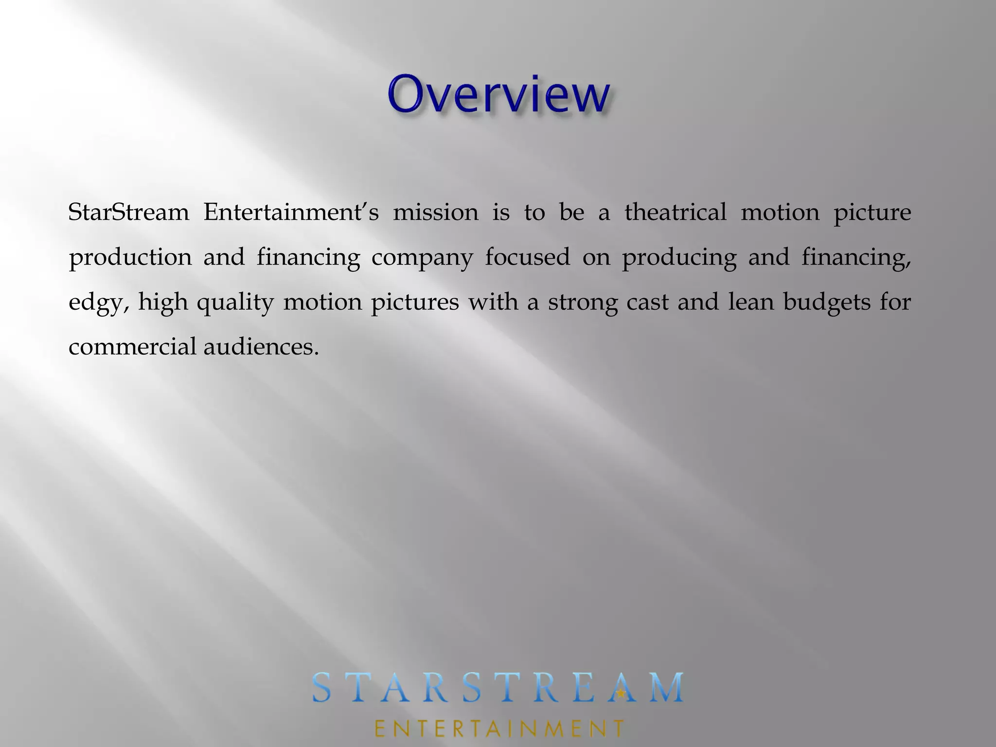StarStream Entertainment’s mission is to be a theatrical motion picture
production and financing company focused on producing and financing,
edgy, high quality motion pictures with a strong cast and lean budgets for
commercial audiences.
 
