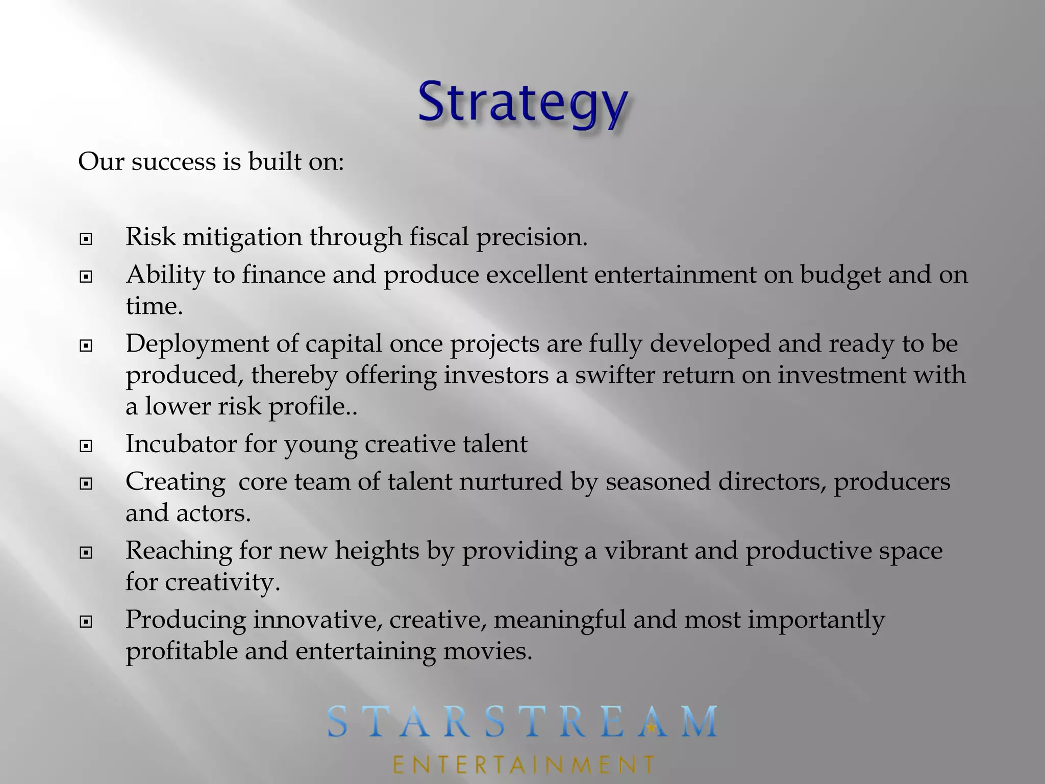 Our success is built on:
 Risk mitigation through fiscal precision.
 Ability to finance and produce excellent entertainment on budget and on
time.
 Deployment of capital once projects are fully developed and ready to be
produced, thereby offering investors a swifter return on investment with
a lower risk profile..
 Incubator for young creative talent
 Creating core team of talent nurtured by seasoned directors, producers
and actors.
 Reaching for new heights by providing a vibrant and productive space
for creativity.
 Producing innovative, creative, meaningful and most importantly
profitable and entertaining movies.
 