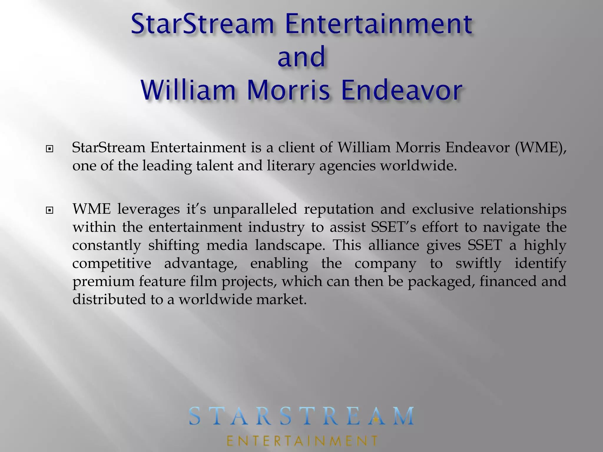  StarStream Entertainment is a client of William Morris Endeavor (WME),
one of the leading talent and literary agencies worldwide.
 WME leverages it’s unparalleled reputation and exclusive relationships
within the entertainment industry to assist SSET’s effort to navigate the
constantly shifting media landscape. This alliance gives SSET a highly
competitive advantage, enabling the company to swiftly identify
premium feature film projects, which can then be packaged, financed and
distributed to a worldwide market.
 