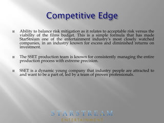  Ability to balance risk mitigation as it relates to acceptable risk versus the
viability of the films budget. This is a simple formula that has made
StarStream one of the entertainment industry's most closely watched
companies, in an industry known for excess and diminished returns on
investment.
 The SSET production team is known for consistently managing the entire
production process with extreme precision.
 SSET is a dynamic young company that industry people are attracted to
and want to be a part of, led by a team of proven professionals.
 