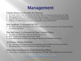 Charles Bonan, Co-Founder & Chairman
 Ex. Prod.: Life of Crime, Lee Daniels’ the Butler, Missed Connections, Here Comes the Night
 Managing Director, Vice President Turner Broadcasting; launched CNN International
 Acquired the Grinberg Library (American Pathe and Paramount newsreel collections)
 Director of Cable & Special Projects, Interpublic Group (NYSE: IPG)
Kim Leadford, Co-Founder & CEO
 Ex. Prod.: Life After Beth, Life of Crime, About Cherry, Missed Connections, Here Comes the Night,
Lee Daniels’ the Butler
Dan McCarney, Co-Founder & Chief Content Officer
 Ex. Prod.: Life After Beth; Associate Prod.: Life of Crime
 EVP – Project Development for XLR8* Films
 Consultant: Baldwin Films, New England Sports and Entertainment Group
AJ Discala, Interim President
 20+ years merchant banking, private investing, and investment advisory experience
 Managing Partner and Co-Founder of Calico Capital Group
Diane Danvers-Simmons, Chief Marketing Officer
 Senior Exec. at Saatchi & Saatchi and Omnicom’s (NYSE: OMC) Merkley Newman & Harty
 