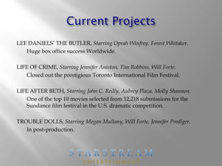 LEE DANIELS’ THE BUTLER, Starring Oprah Winfrey, Forest Whitaker.
Huge box office success Worldwide.
LIFE OF CRIME, Starring Jennifer Aniston, Tim Robbins, Will Forte.
Closed out the prestigious Toronto International Film Festival.
LIFE AFTER BETH, Starring John C. Reilly, Aubrey Plaza, Molly Shannon.
One of the top 10 movies selected from 12,218 submissions for the
Sundance film festival in the U.S. dramatic competition.
TROUBLE DOLLS, Starring Megan Mullany, Will Forte, Jennifer Prediger.
In post-production.
 