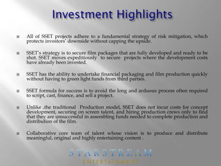  All of SSET projects adhere to a fundamental strategy of risk mitigation, which
protects investors’ downside without capping the upside.
 SSET’s strategy is to secure film packages that are fully developed and ready to be
shot. SSET moves expeditiously to secure projects where the development costs
have already been invested.
 SSET has the ability to undertake financial packaging and film production quickly
without having to green light funds from third parties.
 SSET formula for success is to avoid the long and arduous process often required
to script, cast, finance, and sell a project.
 Unlike ,the traditional Production model, SSET does not incur costs for concept
development, securing on screen talent, and hiring production crews only to find
that they are unsuccessful in assembling funds needed to complete production and
distribution of the film.
 Collaborative core team of talent whose vision is to produce and distribute
meaningful, original and highly entertaining content .
 