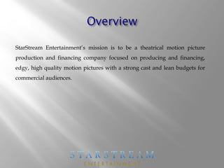 StarStream Entertainment’s mission is to be a theatrical motion picture
production and financing company focused on producing and financing,
edgy, high quality motion pictures with a strong cast and lean budgets for
commercial audiences.
 