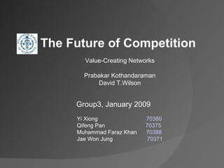 Group3, January 2009 Yi Xiong  70380 Qifeng Pan  70375 Muhammad Faraz Khan  70388 Jae Won Jung  70371 The Future of Competition  Value -Creating Networks Prabakar Kothandaraman David T.Wilson 