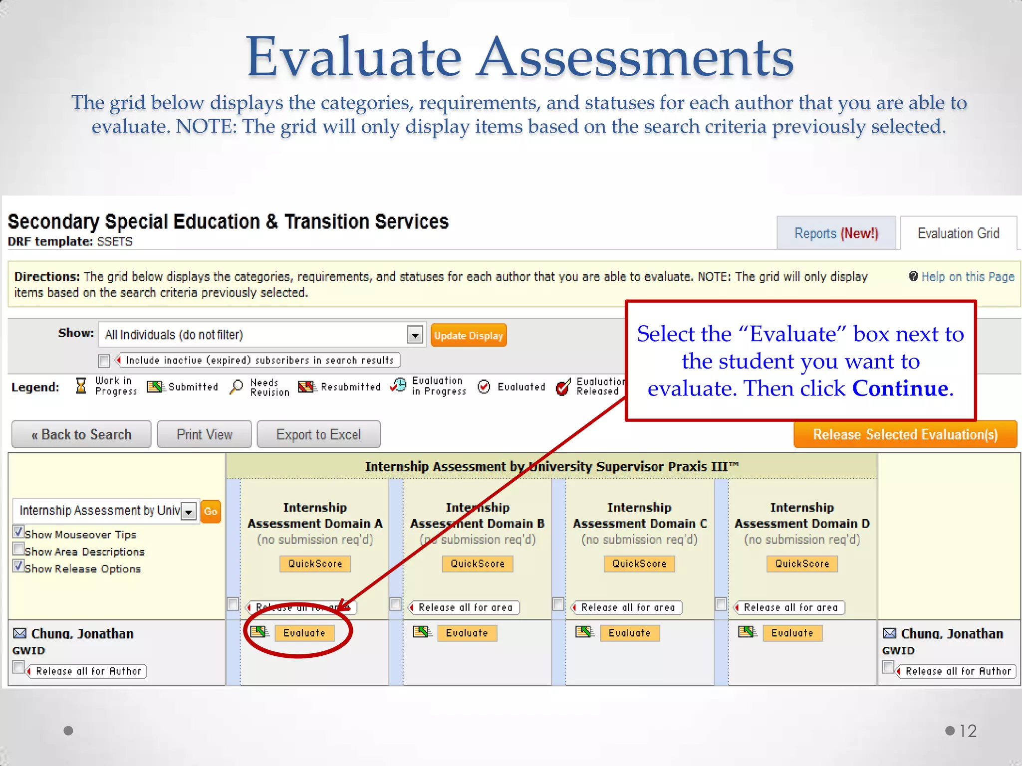 Evaluate Assessments
The grid below displays the categories, requirements, and statuses for each author that you are able to
evaluate. NOTE: The grid will only display items based on the search criteria previously selected.

To score the rubric, click the
Evaluate button

Select the “Evaluate” box next to
the student you want to
evaluate. Then click Continue.

12

 