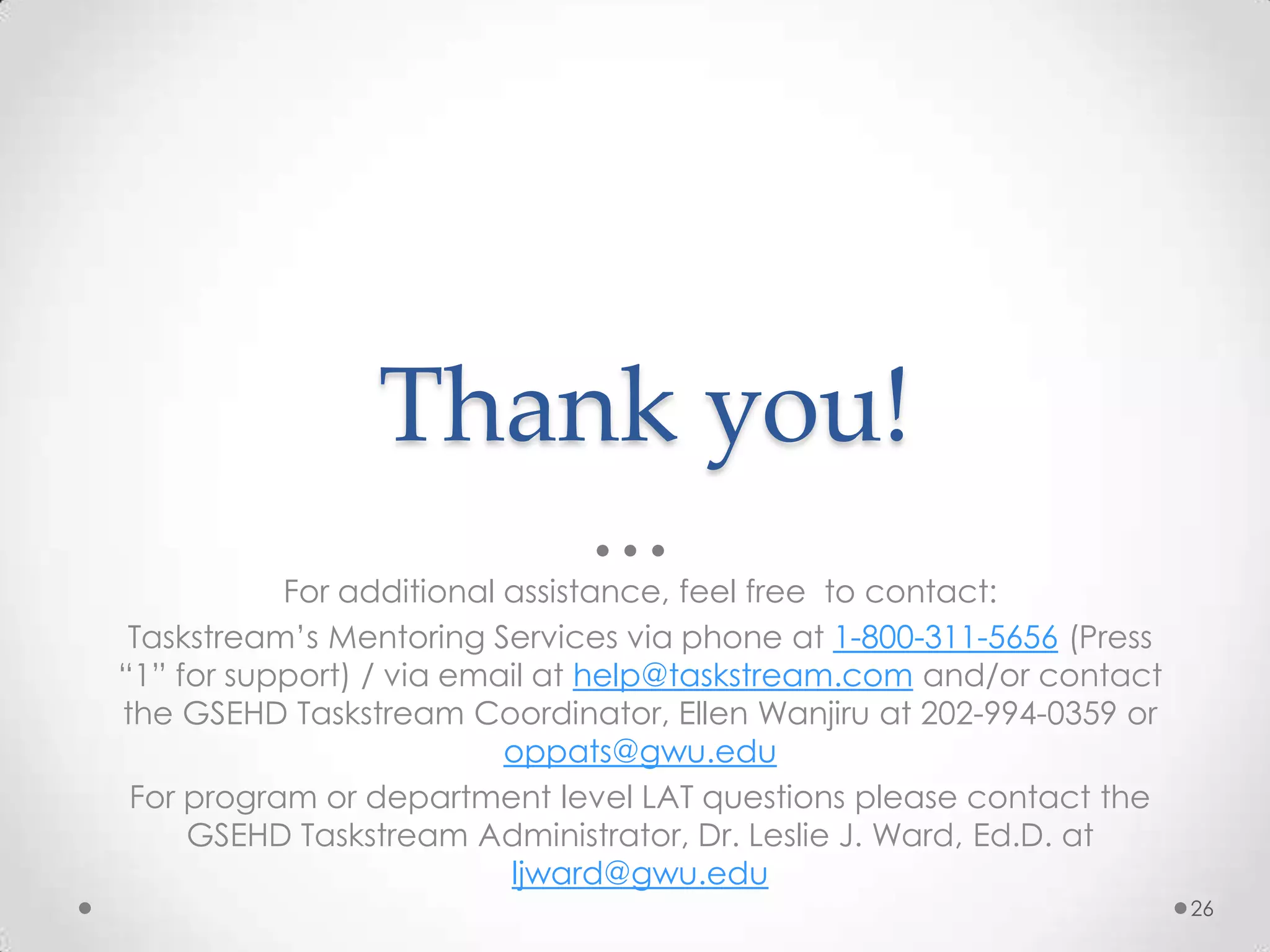 Thank you!
For additional assistance, feel free to contact:
Taskstream’s Mentoring Services via phone at 1-800-311-5656 (Press
“1” for support) / via email at help@taskstream.com and/or contact
the GSEHD Taskstream Coordinator, Ellen Wanjiru at 202-994-0359 or
oppats@gwu.edu
For program or department level LAT questions please contact the
GSEHD Taskstream Administrator, Dr. Leslie J. Ward, Ed.D. at
ljward@gwu.edu
26

 
