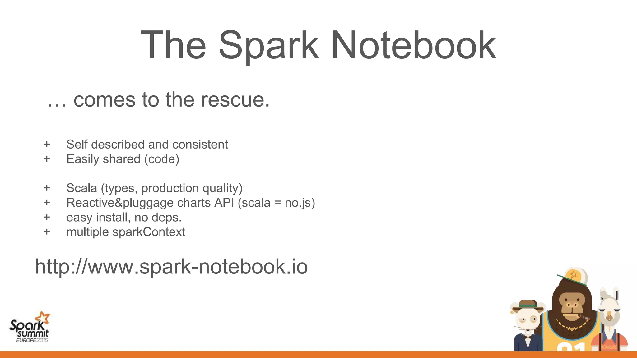 The Spark Notebook
… comes to the rescue.
+ Self described and consistent
+ Easily shared (code)
+ Scala (types, production quality)
+ Reactive&pluggage charts API (scala = no.js)
+ easy install, no deps.
+ multiple sparkContext
http://www.spark-notebook.io
 