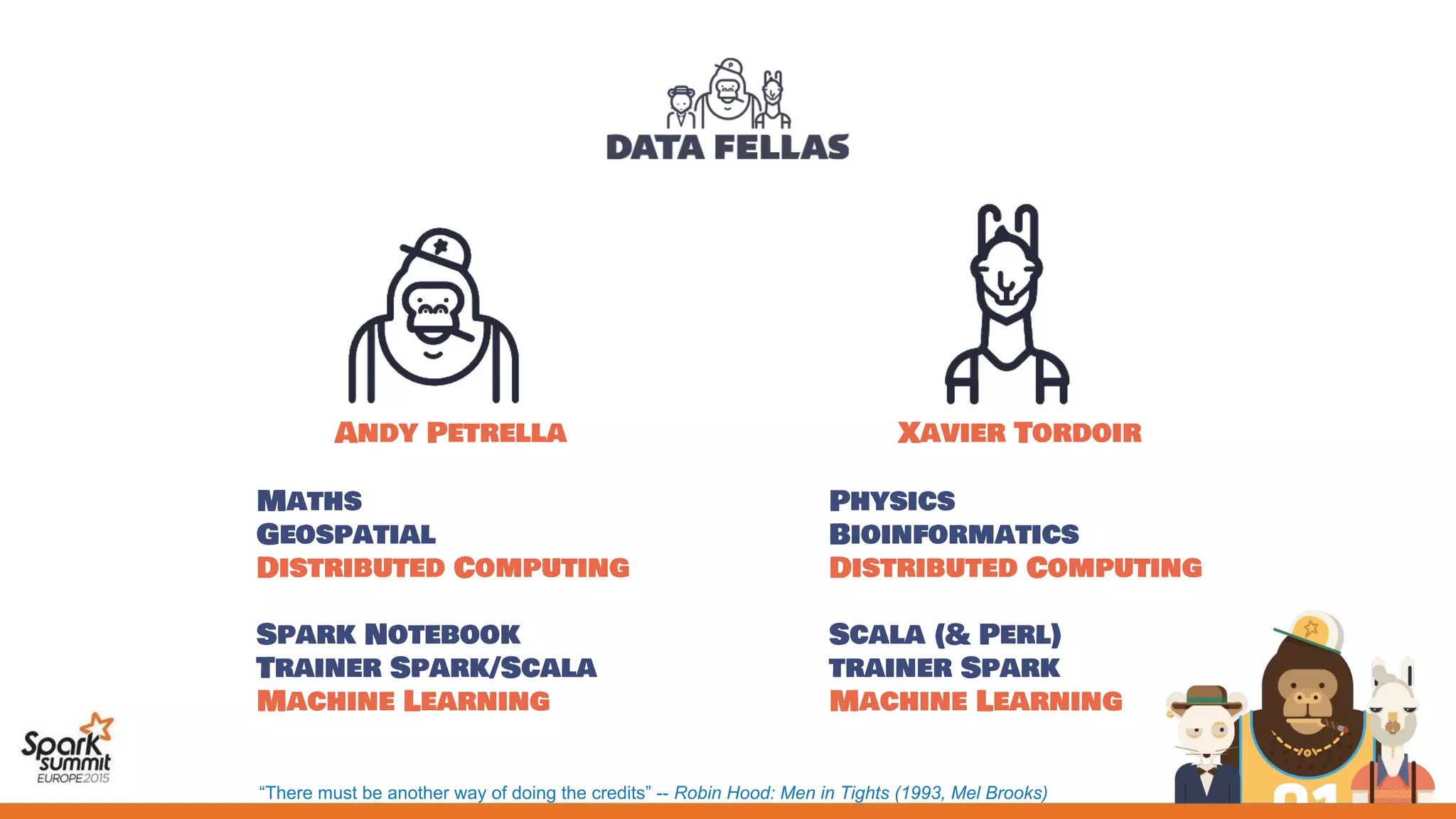 Andy Petrella
Maths
Geospatial
Distributed Computing
Spark Notebook
Trainer Spark/Scala
Machine Learning
Xavier Tordoir
Physics
Bioinformatics
Distributed Computing
Scala (& Perl)
trainer Spark
Machine Learning
“There must be another way of doing the credits” -- Robin Hood: Men in Tights (1993, Mel Brooks)
 